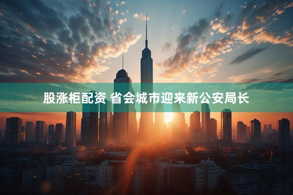 股涨柜配资 省会城市迎来新公安局长