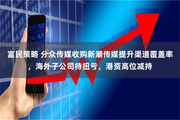 富民策略 分众传媒收购新潮传媒提升渠道覆盖率，海外子公司待扭亏，港资高位减持
