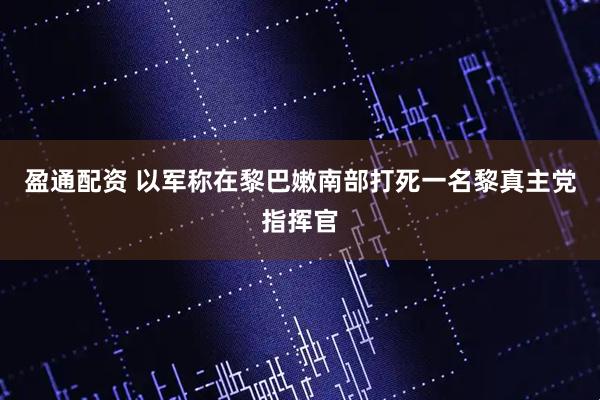 盈通配资 以军称在黎巴嫩南部打死一名黎真主党指挥官