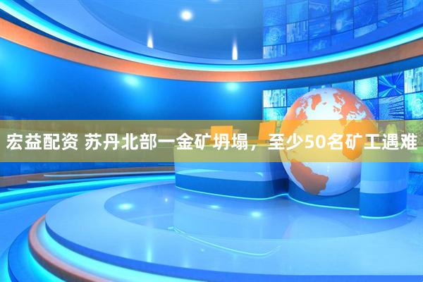 宏益配资 苏丹北部一金矿坍塌，至少50名矿工遇难