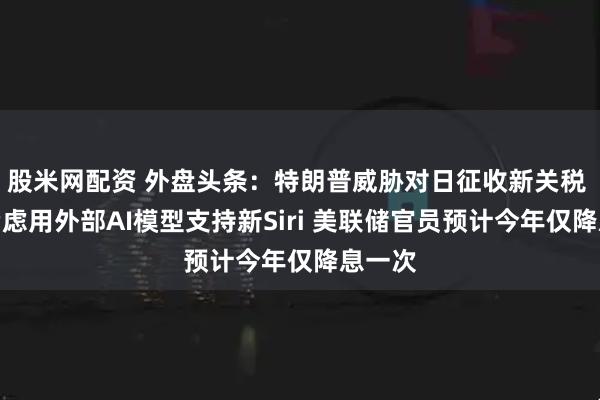 股米网配资 外盘头条：特朗普威胁对日征收新关税 苹果考虑用外部AI模型支持新Siri 美联储官员预计今年仅降息一次