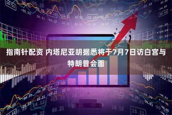 指南针配资 内塔尼亚胡据悉将于7月7日访白宫与特朗普会面