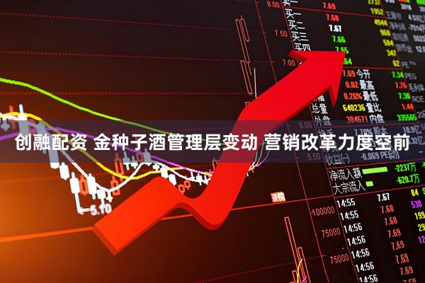 创融配资 金种子酒管理层变动 营销改革力度空前