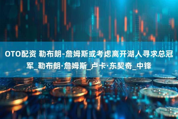 OTO配资 勒布朗-詹姆斯或考虑离开湖人寻求总冠军_勒布朗·詹姆斯_卢卡·东契奇_中锋