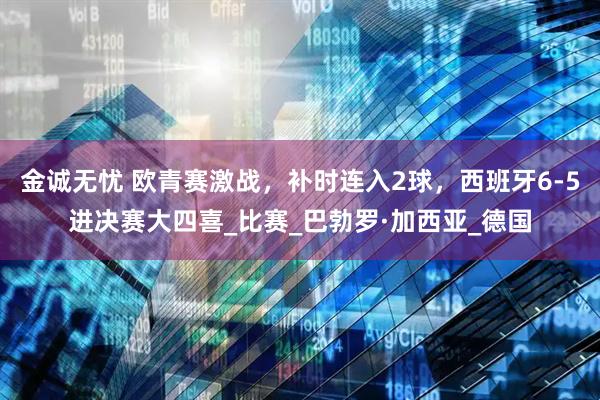 金诚无忧 欧青赛激战，补时连入2球，西班牙6-5进决赛大四喜_比赛_巴勃罗·加西亚_德国
