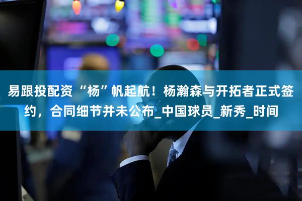 易跟投配资 “杨”帆起航！杨瀚森与开拓者正式签约，合同细节并未公布_中国球员_新秀_时间