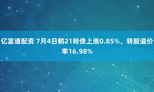 亿富道配资 7月4日鹤21转债上涨0.85%，转股溢价率16.98%
