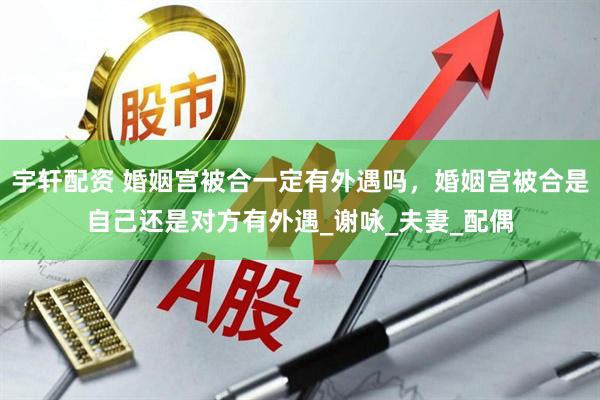 宇轩配资 婚姻宫被合一定有外遇吗，婚姻宫被合是自己还是对方有外遇_谢咏_夫妻_配偶
