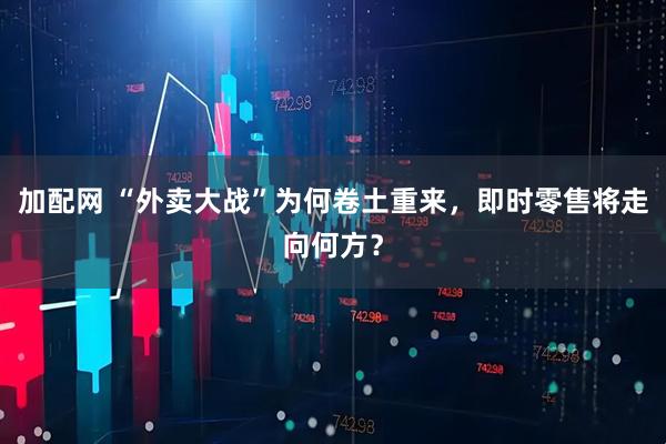 加配网 “外卖大战”为何卷土重来，即时零售将走向何方？