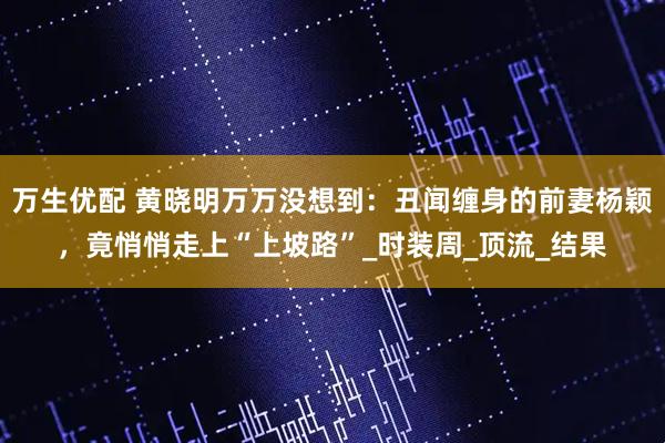 万生优配 黄晓明万万没想到：丑闻缠身的前妻杨颖，竟悄悄走上“上坡路”_时装周_顶流_结果