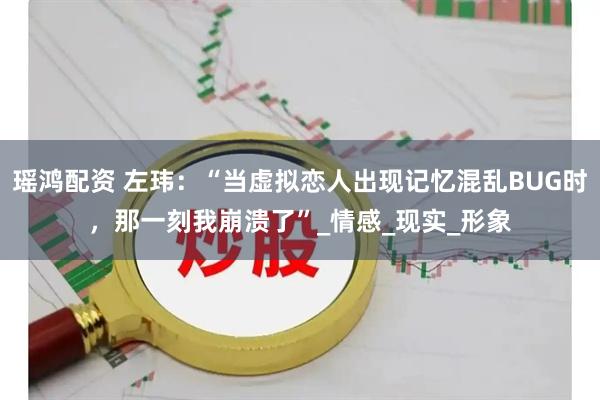 瑶鸿配资 左玮：“当虚拟恋人出现记忆混乱BUG时，那一刻我崩溃了”_情感_现实_形象