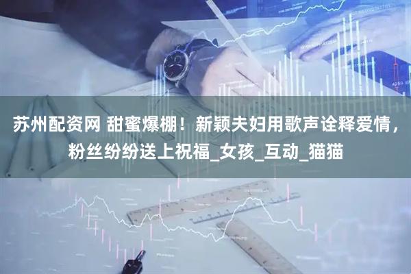 苏州配资网 甜蜜爆棚！新颖夫妇用歌声诠释爱情，粉丝纷纷送上祝福_女孩_互动_猫猫
