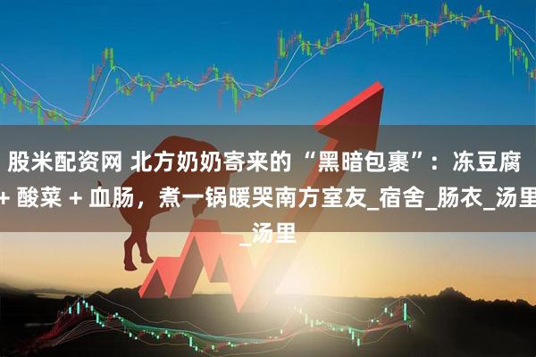 股米配资网 北方奶奶寄来的 “黑暗包裹”：冻豆腐 + 酸菜 + 血肠，煮一锅暖哭南方室友_宿舍_肠衣_汤里