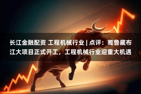 长江金融配资 工程机械行业 | 点评：雅鲁藏布江大项目正式开工，工程机械行业迎重大机遇