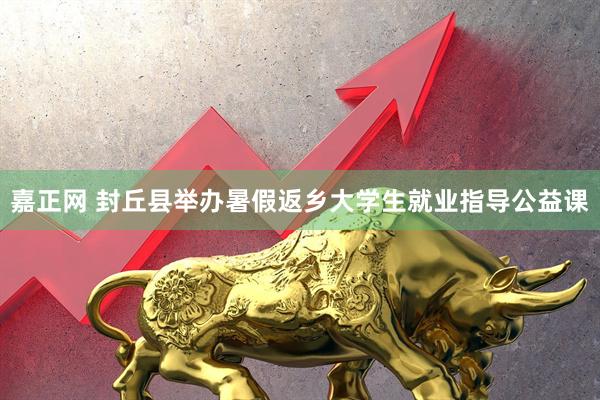 嘉正网 封丘县举办暑假返乡大学生就业指导公益课