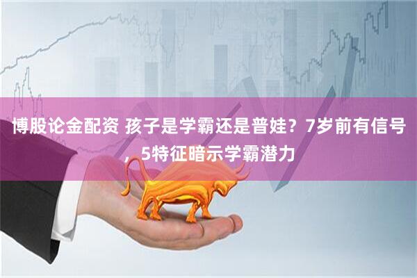 博股论金配资 孩子是学霸还是普娃？7岁前有信号，5特征暗示学霸潜力