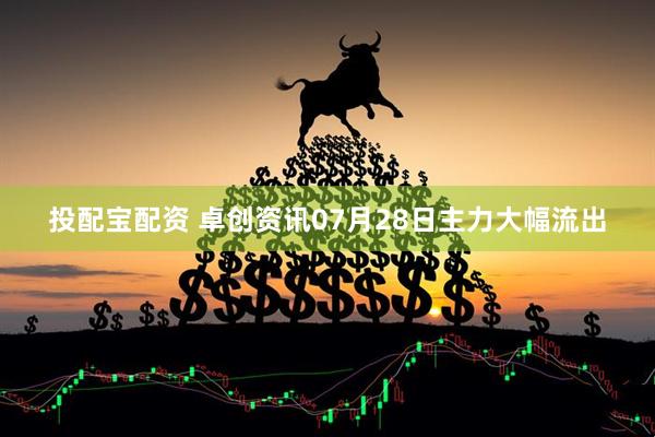 投配宝配资 卓创资讯07月28日主力大幅流出
