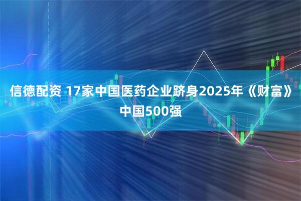 信德配资 17家中国医药企业跻身2025年《财富》中国500强
