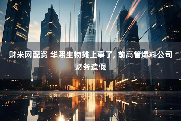 财米网配资 华熙生物摊上事了, 前高管爆料公司财务造假