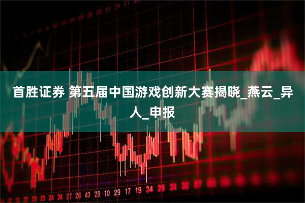首胜证券 第五届中国游戏创新大赛揭晓_燕云_异人_申报