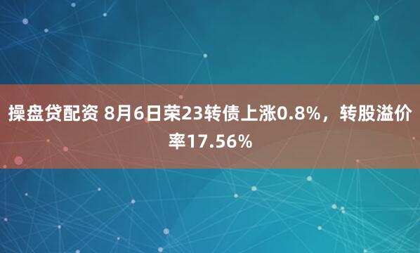操盘贷配资 8月6日荣23转债上涨0.8%，转股溢价率17.56%