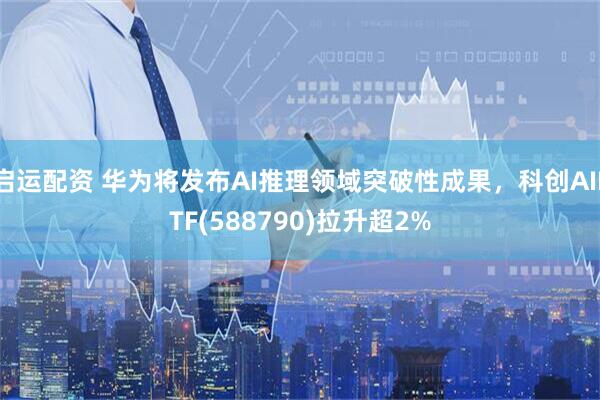 启运配资 华为将发布AI推理领域突破性成果，科创AIETF(588790)拉升超2%