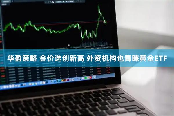 华盈策略 金价迭创新高 外资机构也青睐黄金ETF